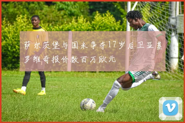 萨尔茨堡与国米争夺17岁后卫亚基罗维奇报价数百万欧元