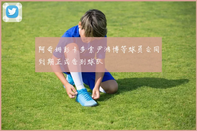 阿奇姆彭卡多索尹鸿博等球员合同到期正式告别球队