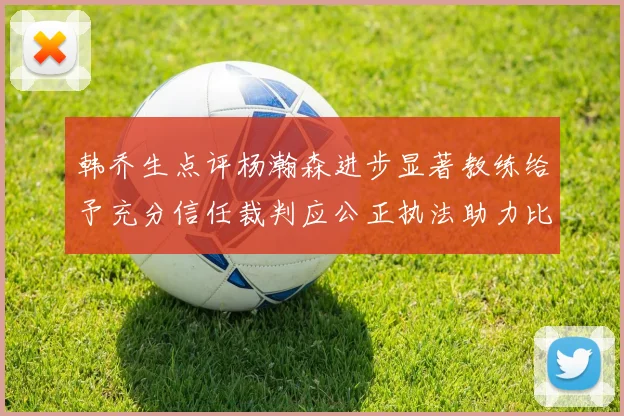 韩乔生点评杨瀚森进步显著教练给予充分信任裁判应公正执法助力比赛发展