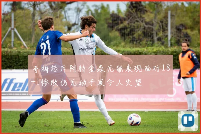 夸梅怒斥阿特金森无能表现面对18-1惨败仍无动于衷令人失望