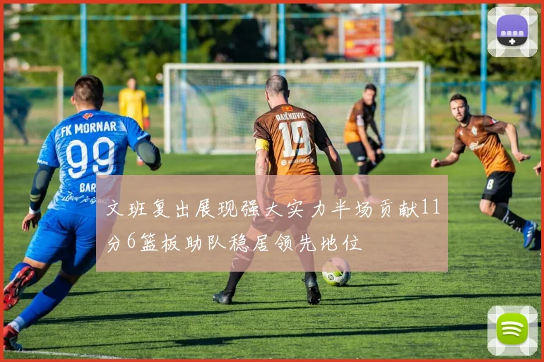 文班复出展现强大实力半场贡献11分6篮板助队稳居领先地位