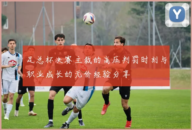 足总杯决赛主裁的高压判罚时刻与职业成长的无价经验分享