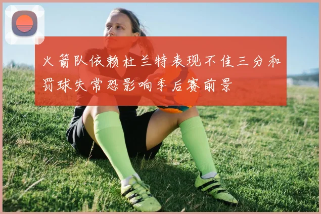 火箭队依赖杜兰特表现不佳三分和罚球失常恐影响季后赛前景